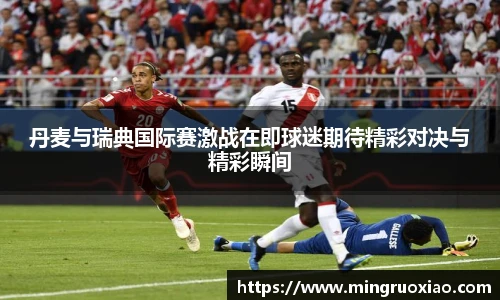 丹麦与瑞典国际赛激战在即球迷期待精彩对决与精彩瞬间